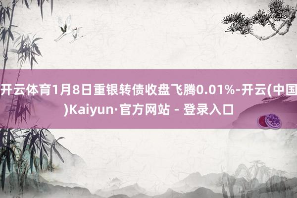 开云体育1月8日重银转债收盘飞腾0.01%-开云(中国)Kaiyun·官方网站 - 登录入口