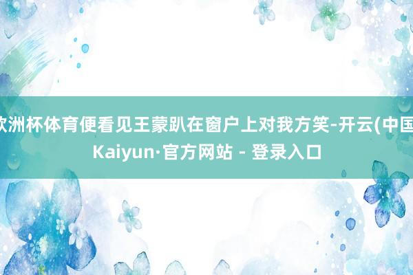 欧洲杯体育便看见王蒙趴在窗户上对我方笑-开云(中国)Kaiyun·官方网站 - 登录入口