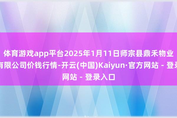 体育游戏app平台2025年1月11日师宗县鼎禾物业功绩有限公司价钱行情-开云(中国)Kaiyun·官方网站 - 登录入口