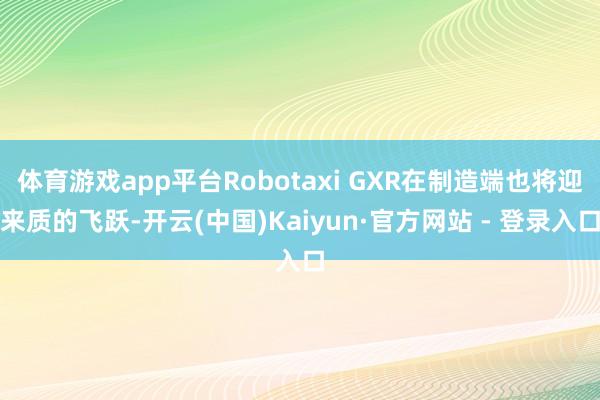 体育游戏app平台Robotaxi GXR在制造端也将迎来质的飞跃-开云(中国)Kaiyun·官方网站 - 登录入口
