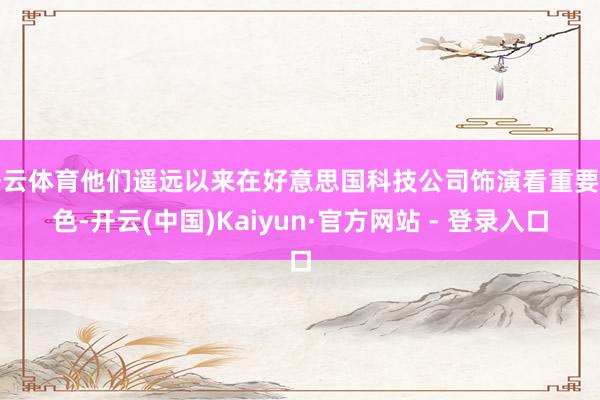 开云体育他们遥远以来在好意思国科技公司饰演看重要脚色-开云(中国)Kaiyun·官方网站 - 登录入口