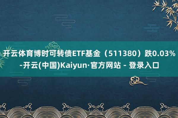 开云体育博时可转债ETF基金(511380)跌0.03%-开云(中国)Kaiyun·官方网站 - 登录入口