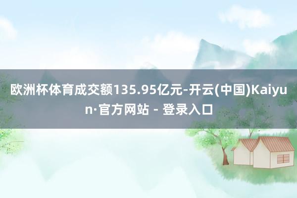 欧洲杯体育成交额135.95亿元-开云(中国)Kaiyun·官方网站 - 登录入口