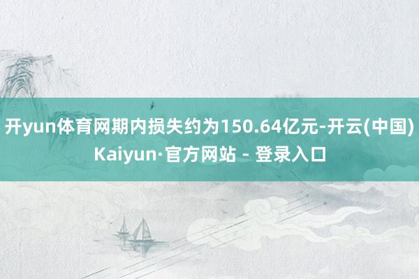 开yun体育网期内损失约为150.64亿元-开云(中国)Kaiyun·官方网站 - 登录入口