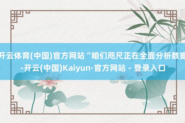 开云体育(中国)官方网站　　“咱们咫尺正在全面分析数据-开云(中国)Kaiyun·官方网站 - 登录入口