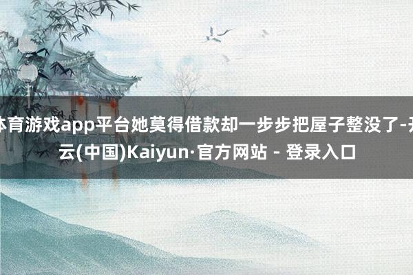 体育游戏app平台她莫得借款却一步步把屋子整没了-开云(中国)Kaiyun·官方网站 - 登录入口
