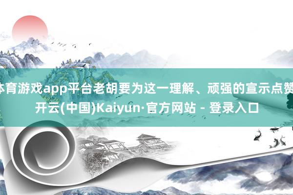 体育游戏app平台老胡要为这一理解、顽强的宣示点赞-开云(中国)Kaiyun·官方网站 - 登录入口
